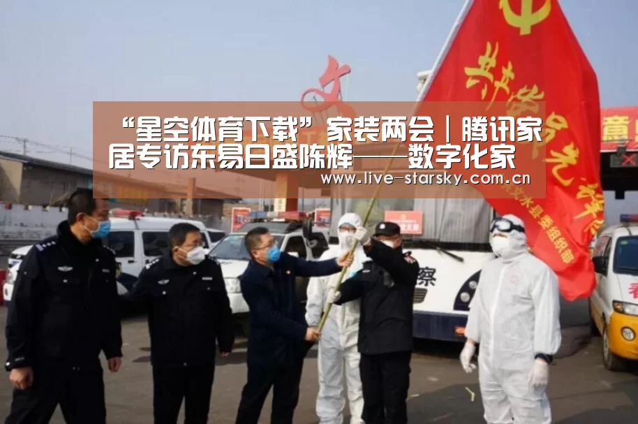 “星空体育下载”家装两会｜腾讯家居专访东易日盛陈辉——数字化家装生产是迭代更新，